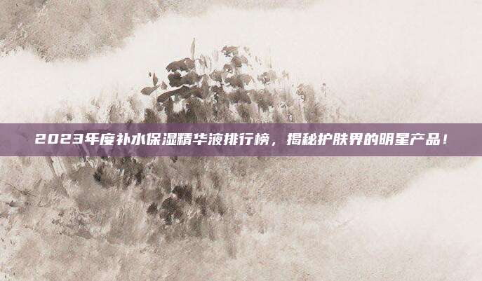 2023年度补水保湿精华液排行榜，揭秘护肤界的明星产品！
