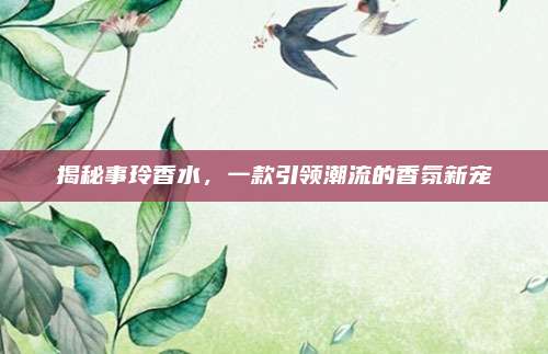 揭秘事玲香水，一款引领潮流的香氛新宠