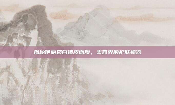 揭秘伊丽莎白猪皮面膜，美容界的护肤神器
