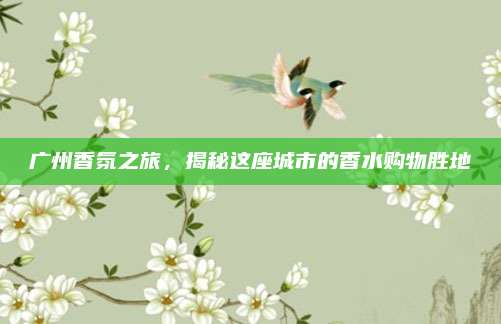 广州香氛之旅，揭秘这座城市的香水购物胜地