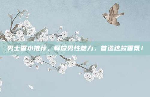 男士香水推荐，释放男性魅力，首选这款香氛！