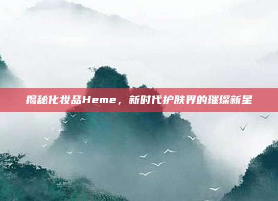揭秘化妆品Heme，新时代护肤界的璀璨新星