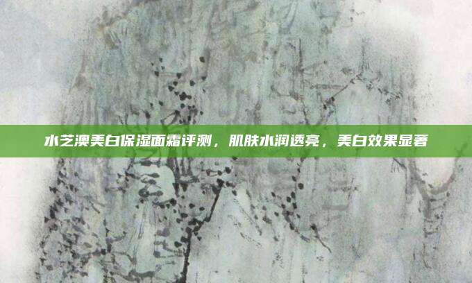水芝澳美白保湿面霜评测，肌肤水润透亮，美白效果显著