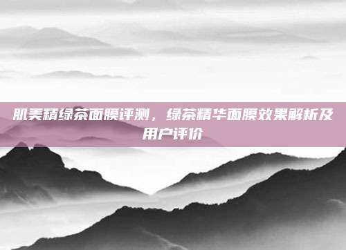 肌美精绿茶面膜评测，绿茶精华面膜效果解析及用户评价