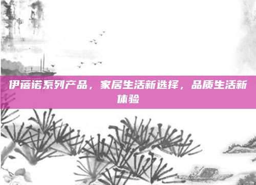 伊蓓诺系列产品，家居生活新选择，品质生活新体验