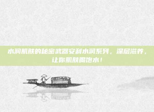 水润肌肤的秘密武器安利水润系列，深层滋养，让你肌肤喝饱水！