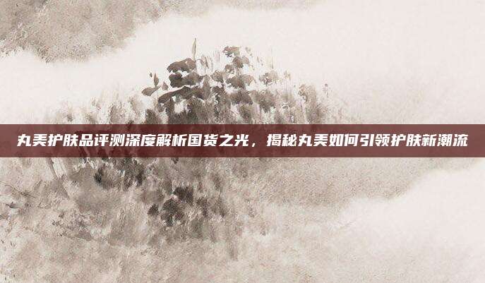 丸美护肤品评测深度解析国货之光，揭秘丸美如何引领护肤新潮流