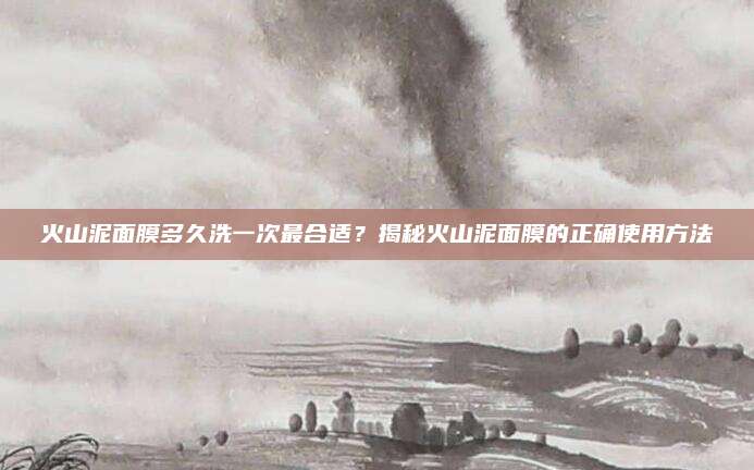 火山泥面膜多久洗一次最合适？揭秘火山泥面膜的正确使用方法