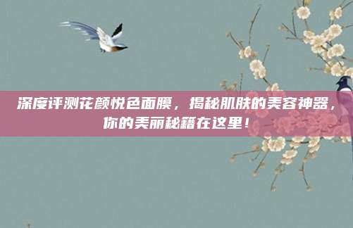 深度评测花颜悦色面膜,揭秘肌肤的美容神器,你的美丽秘籍在这里!