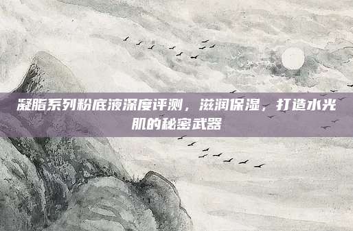 凝脂系列粉底液深度评测,滋润保湿,打造水光肌的秘密武器