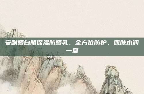 安耐晒白瓶保湿防晒乳,全方位防护,肌肤水润一夏