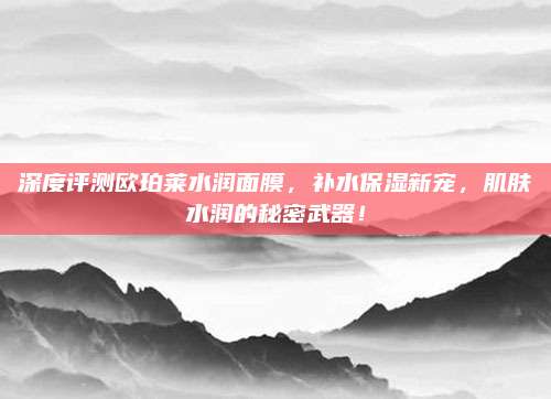 深度评测欧珀莱水润面膜，补水保湿新宠，肌肤水润的秘密武器！