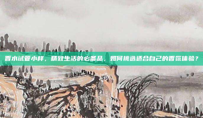 香水试管小样，精致生活的必备品，如何挑选适合自己的香氛体验？