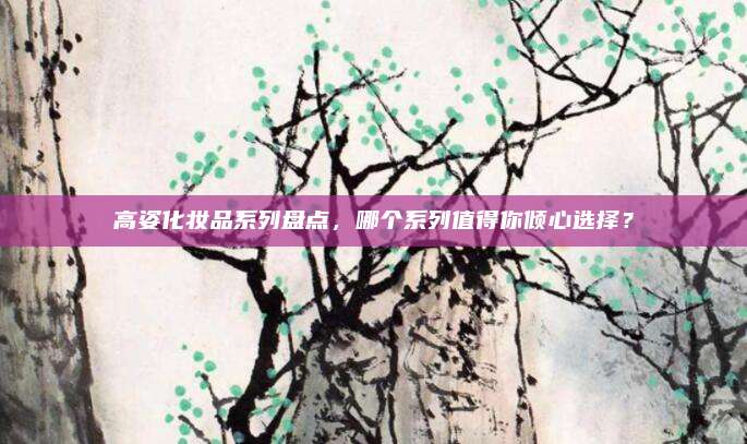 高姿化妆品系列盘点,哪个系列值得你倾心选择?