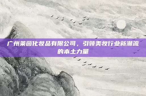 广州莱茵化妆品有限公司,引领美妆行业新潮流的本土力量