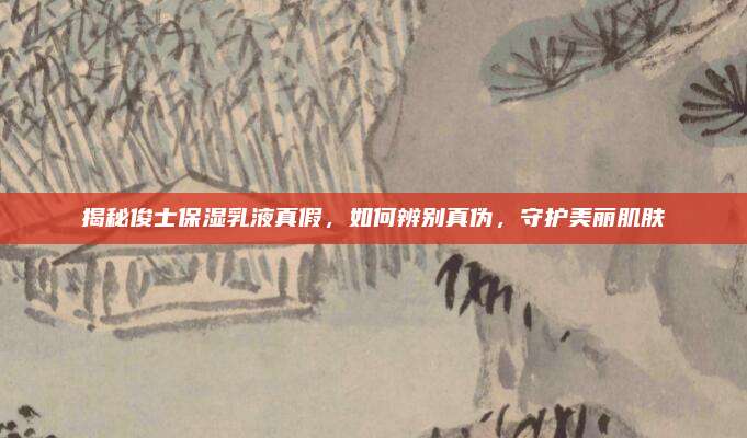 揭秘俊士保湿乳液真假，如何辨别真伪，守护美丽肌肤