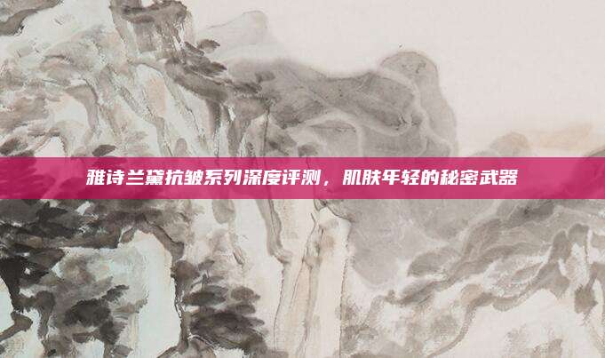 雅诗兰黛抗皱系列深度评测，肌肤年轻的秘密武器