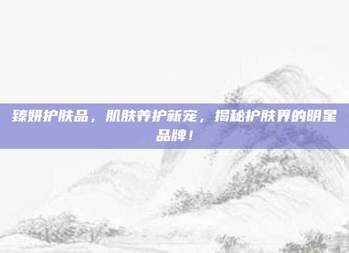臻妍护肤品，肌肤养护新宠，揭秘护肤界的明星品牌！