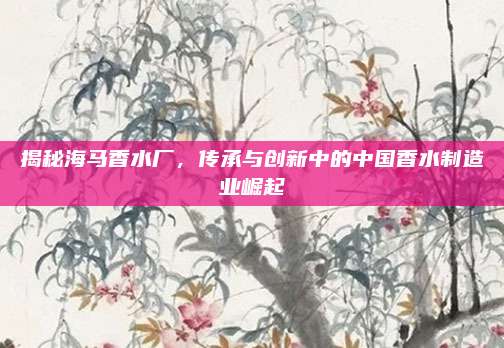揭秘海马香水厂，传承与创新中的中国香水制造业崛起