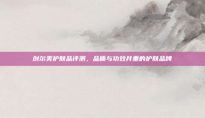 创尔美护肤品评测，品质与功效并重的护肤品牌