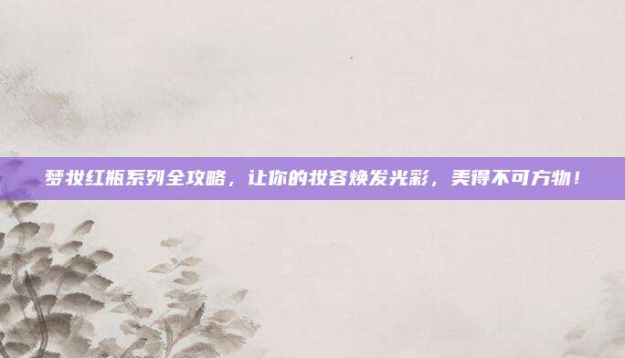 梦妆红瓶系列全攻略，让你的妆容焕发光彩，美得不可方物！