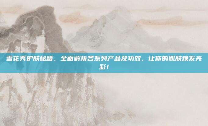 雪花秀护肤秘籍，全面解析各系列产品及功效，让你的肌肤焕发光彩！