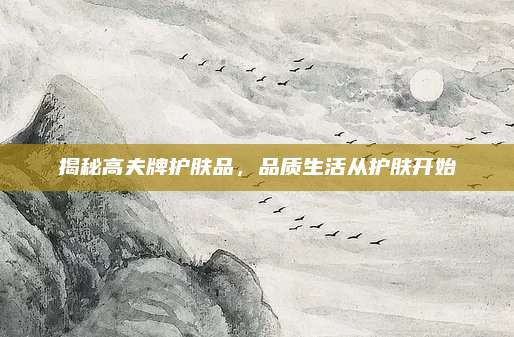 揭秘高夫牌护肤品，品质生活从护肤开始