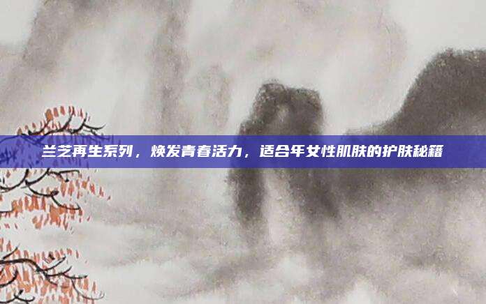 兰芝再生系列，焕发青春活力，适合年女性肌肤的护肤秘籍