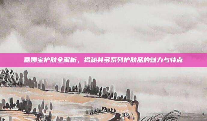 嘉娜宝护肤全解析，揭秘其多系列护肤品的魅力与特点