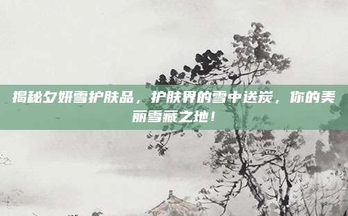 揭秘夕妍雪护肤品，护肤界的雪中送炭，你的美丽雪藏之地！