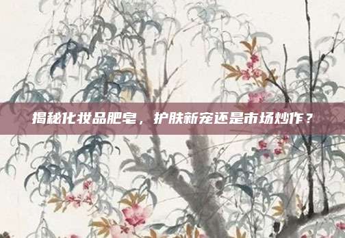 揭秘化妆品肥皂，护肤新宠还是市场炒作？