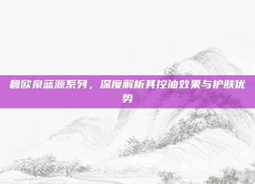 碧欧泉蓝源系列，深度解析其控油效果与护肤优势