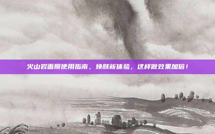 火山岩面膜使用指南，焕肤新体验，这样做效果加倍！
