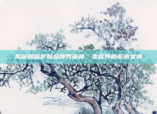 揭秘韩国护肤品牌秀丽韩，美容界的亚洲女神