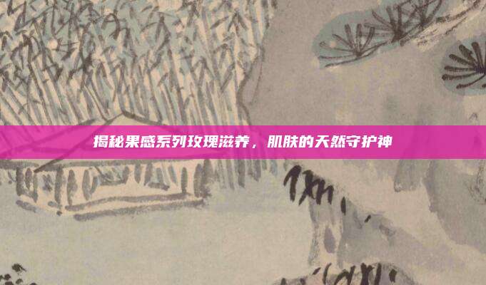 揭秘果感系列玫瑰滋养，肌肤的天然守护神