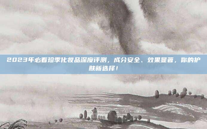 2023年必看珍季化妆品深度评测，成分安全、效果显著，你的护肤新选择！