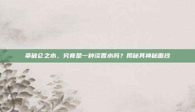 拿破仑之水，究竟是一种淡香水吗？揭秘其神秘面纱