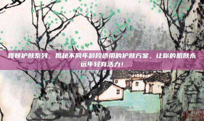 雅顿护肤系列，揭秘不同年龄段适用的护肤方案，让你的肌肤永远年轻有活力！