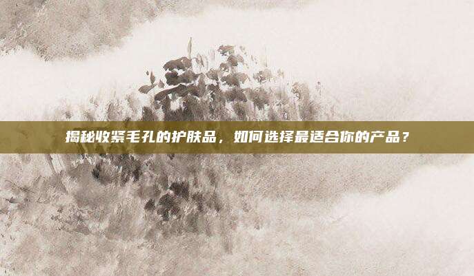 揭秘收紧毛孔的护肤品，如何选择最适合你的产品？
