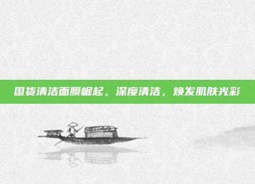 国货清洁面膜崛起，深度清洁，焕发肌肤光彩