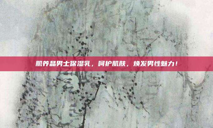 肌养晶男士保湿乳，呵护肌肤，焕发男性魅力！