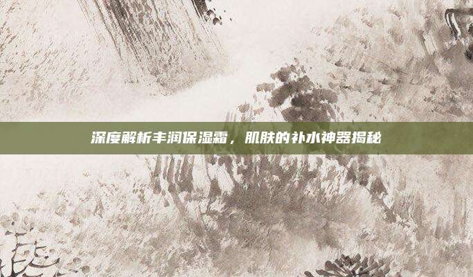 深度解析丰润保湿霜，肌肤的补水神器揭秘