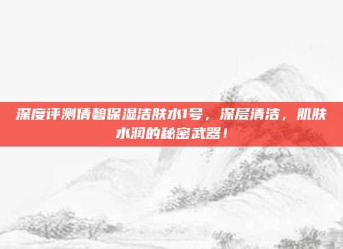 深度评测倩碧保湿洁肤水1号，深层清洁，肌肤水润的秘密武器！