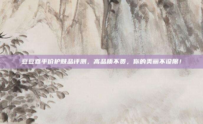 豆豆嘉平价护肤品评测，高品质不贵，你的美丽不设限！
