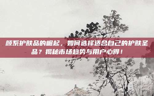 颜系护肤品的崛起，如何选择适合自己的护肤圣品？揭秘市场趋势与用户心得！