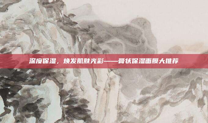 深度保湿，焕发肌肤光彩——膏状保湿面膜大推荐