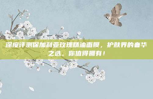深度评测保加利亚玫瑰精油面膜，护肤界的奢华之选，你值得拥有！