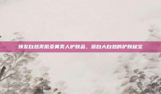 焕发自然美肌桑黄美人护肤品，源自大自然的护肤秘宝