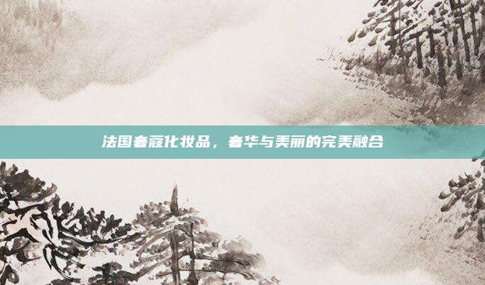 法国奢蔻化妆品，奢华与美丽的完美融合