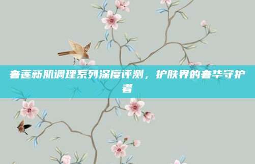 奢莲新肌调理系列深度评测，护肤界的奢华守护者